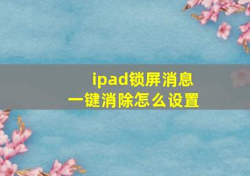 ipad锁屏消息一键消除怎么设置