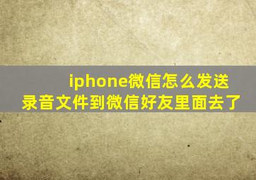 iphone微信怎么发送录音文件到微信好友里面去了