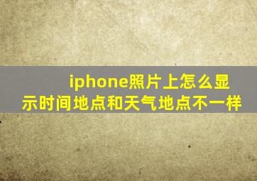 iphone照片上怎么显示时间地点和天气地点不一样