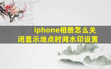 iphone相册怎么关闭显示地点时间水印设置