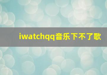 iwatchqq音乐下不了歌