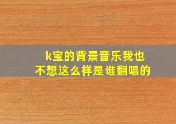 k宝的背景音乐我也不想这么样是谁翻唱的