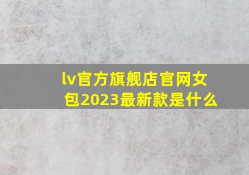 lv官方旗舰店官网女包2023最新款是什么