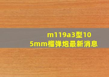 m119a3型105mm榴弹炮最新消息