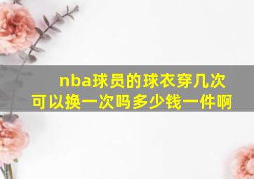 nba球员的球衣穿几次可以换一次吗多少钱一件啊