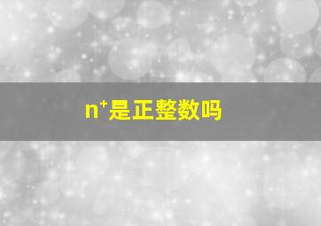 n⁺是正整数吗