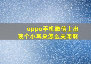 oppo手机微信上出现个小耳朵怎么关闭啊