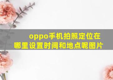 oppo手机拍照定位在哪里设置时间和地点呢图片