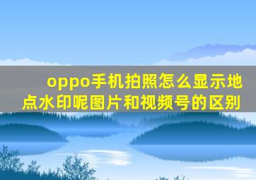 oppo手机拍照怎么显示地点水印呢图片和视频号的区别