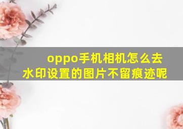 oppo手机相机怎么去水印设置的图片不留痕迹呢