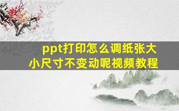 ppt打印怎么调纸张大小尺寸不变动呢视频教程