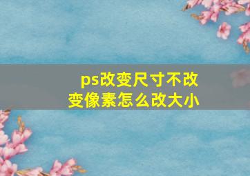 ps改变尺寸不改变像素怎么改大小