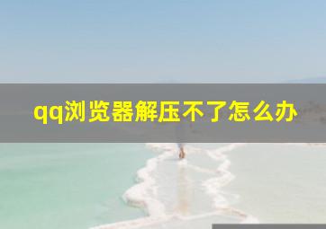 qq浏览器解压不了怎么办