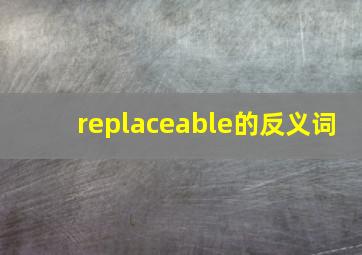 replaceable的反义词