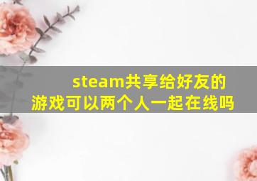 steam共享给好友的游戏可以两个人一起在线吗