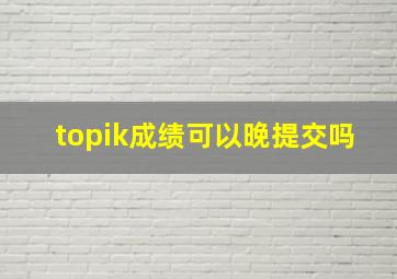 topik成绩可以晚提交吗