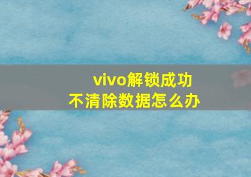 vivo解锁成功不清除数据怎么办