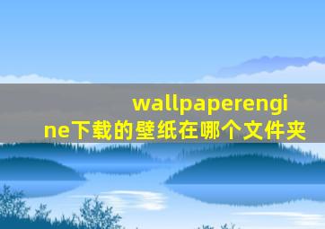 wallpaperengine下载的壁纸在哪个文件夹