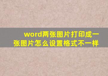 word两张图片打印成一张图片怎么设置格式不一样