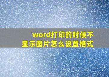 word打印的时候不显示图片怎么设置格式