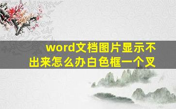 word文档图片显示不出来怎么办白色框一个叉