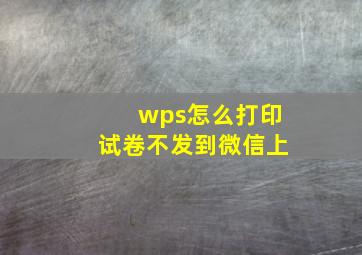 wps怎么打印试卷不发到微信上