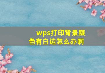 wps打印背景颜色有白边怎么办啊