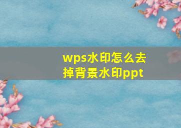 wps水印怎么去掉背景水印ppt