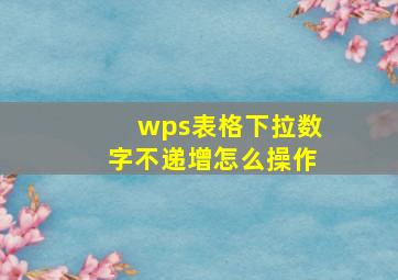 wps表格下拉数字不递增怎么操作