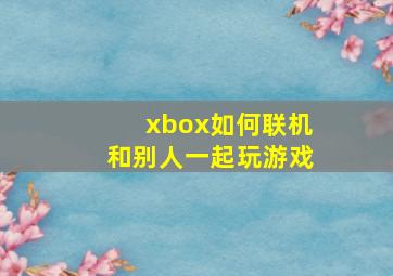 xbox如何联机和别人一起玩游戏