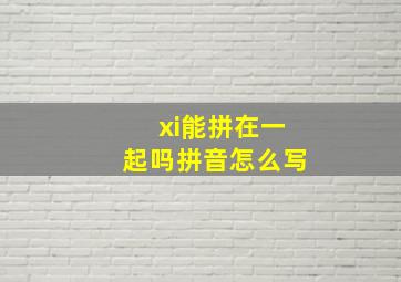 xi能拼在一起吗拼音怎么写