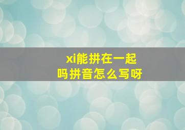 xi能拼在一起吗拼音怎么写呀