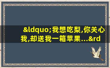 “我想吃梨,你关心我,却送我一箱苹果...”