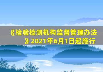 《检验检测机构监督管理办法》2021年6月1日起施行