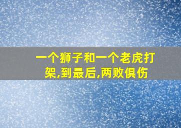 一个狮子和一个老虎打架,到最后,两败俱伤