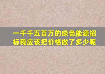 一千千五百万的绿色能源招标我应该把价格做了多少呢