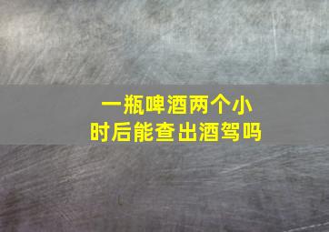 一瓶啤酒两个小时后能查出酒驾吗