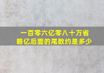 一百零六亿零八十万省略亿后面的尾数约是多少