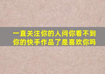 一直关注你的人问你看不到你的快手作品了是喜欢你吗