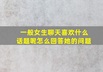 一般女生聊天喜欢什么话题呢怎么回答她的问题