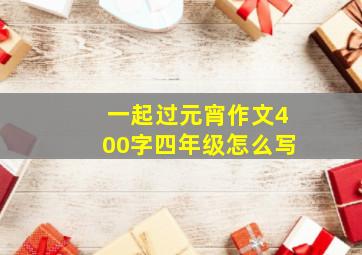 一起过元宵作文400字四年级怎么写