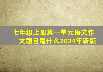 七年级上册第一单元语文作文题目是什么2024年新版