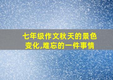 七年级作文秋天的景色变化,难忘的一件事情