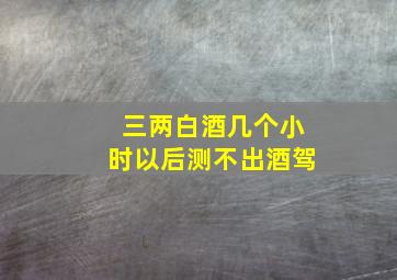 三两白酒几个小时以后测不出酒驾