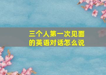 三个人第一次见面的英语对话怎么说