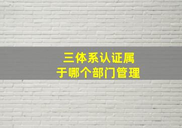 三体系认证属于哪个部门管理