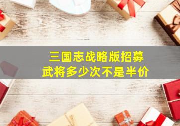 三国志战略版招募武将多少次不是半价