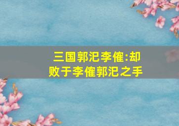 三国郭汜李傕:却败于李傕郭汜之手