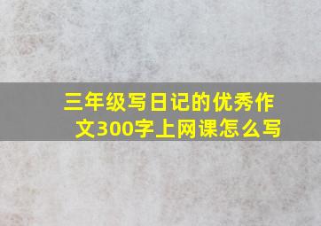 三年级写日记的优秀作文300字上网课怎么写