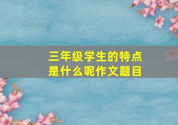 三年级学生的特点是什么呢作文题目